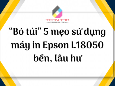 “BỎ TÚI” 5 MẸO SỬ DỤNG MÁY IN EPSON L18050 BỀN, LÂU HƯ